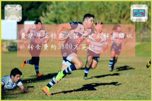 曼联与亚特兰大接近达成转会协议,转会费约3800万英镑