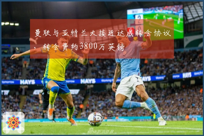 曼联与亚特兰大接近达成转会协议，转会费约3800万英镑